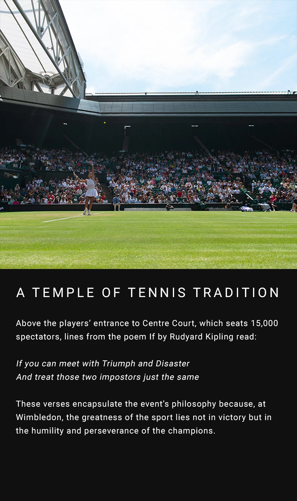 Above the players’ entrance to Centre Court, which seats 15,000 spectators, lines from the poem If by Rudyard Kipling read: If you can meet with Triumph and Disaster And treat those two impostors just the same